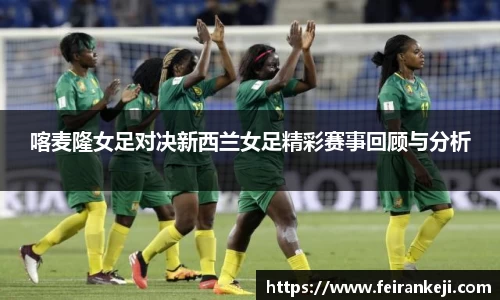 喀麦隆女足对决新西兰女足精彩赛事回顾与分析