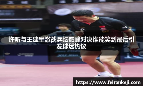 许昕与王建军激战乒坛巅峰对决谁能笑到最后引发球迷热议